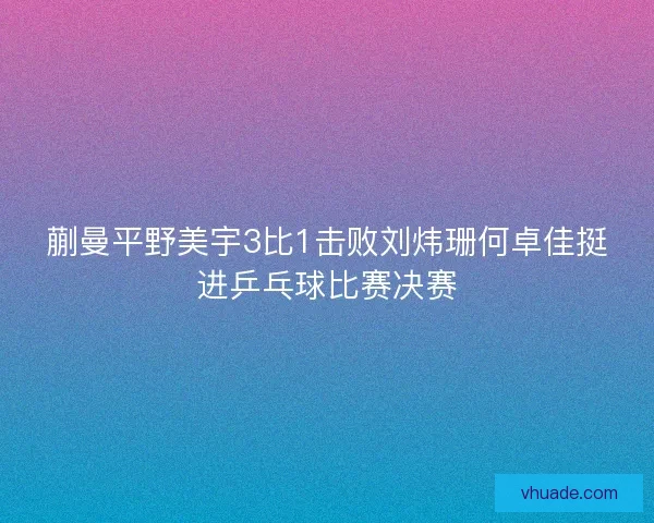 蒯曼平野美宇3比1击败刘炜珊何卓佳挺进乒乓球比赛决赛