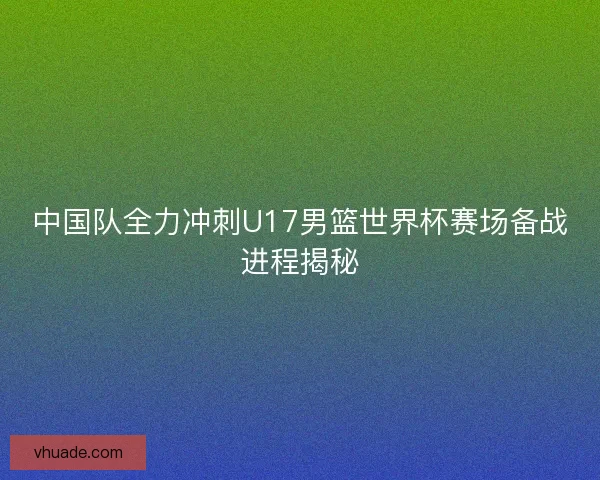 中国队全力冲刺U17男篮世界杯赛场备战进程揭秘
