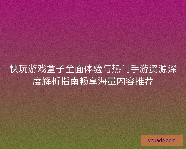 快玩游戏盒子全面体验与热门手游资源深度解析指南畅享海量内容推荐