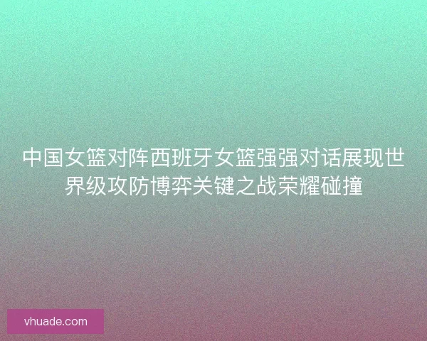 中国女篮对阵西班牙女篮强强对话展现世界级攻防博弈关键之战荣耀碰撞