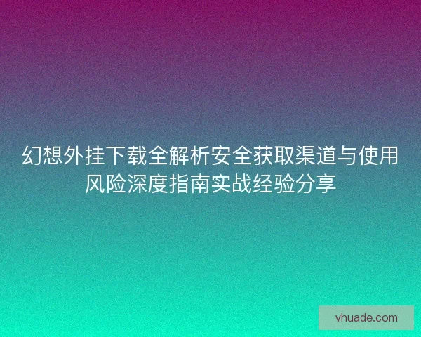 幻想外挂下载全解析安全获取渠道与使用风险深度指南实战经验分享