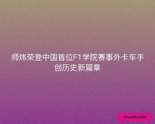 师炜荣登中国首位F1学院赛事外卡车手创历史新篇章