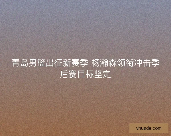 青岛男篮出征新赛季 杨瀚森领衔冲击季后赛目标坚定