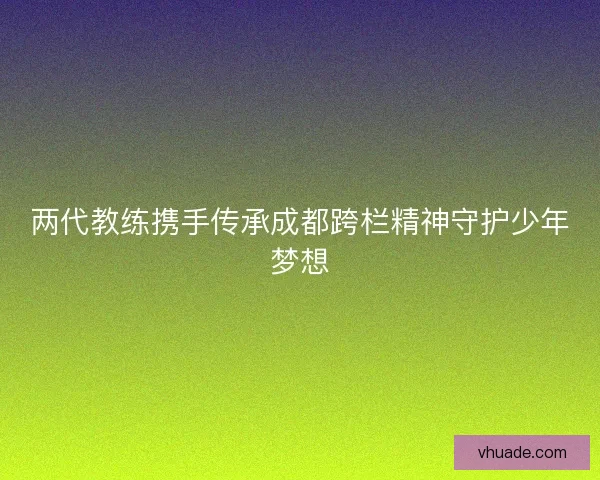 两代教练携手传承成都跨栏精神守护少年梦想