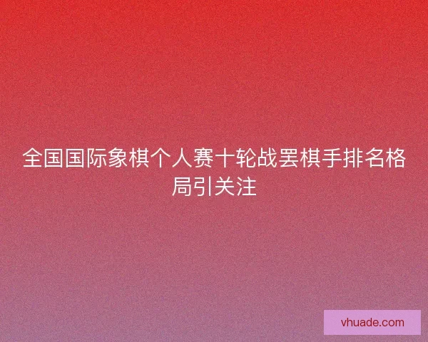 全国国际象棋个人赛十轮战罢棋手排名格局引关注