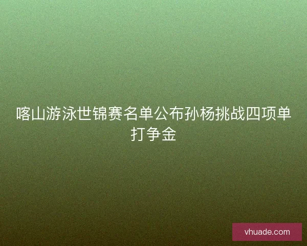 喀山游泳世锦赛名单公布孙杨挑战四项单打争金