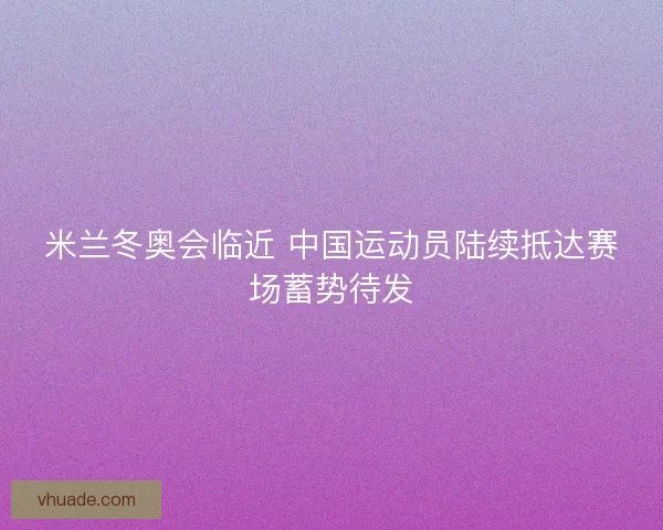 米兰冬奥会临近 中国运动员陆续抵达赛场蓄势待发